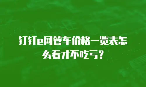 钉钉e网管车价格一览表怎么看才不吃亏？