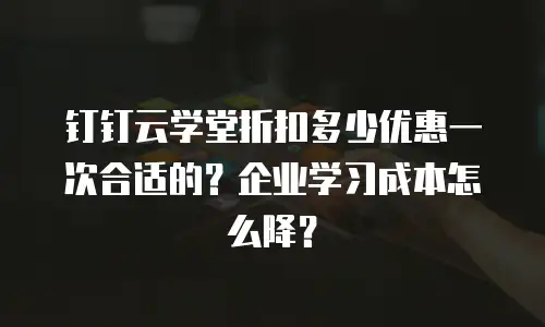 钉钉云学堂折扣多少优惠一次合适的？企业学习成本怎么降？