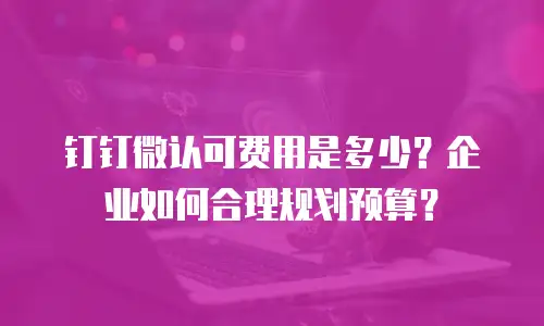 钉钉微认可费用是多少？企业如何合理规划预算？