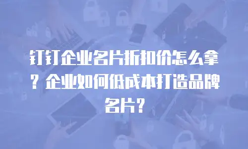 钉钉企业名片折扣价怎么拿？企业如何低成本打造品牌名片？