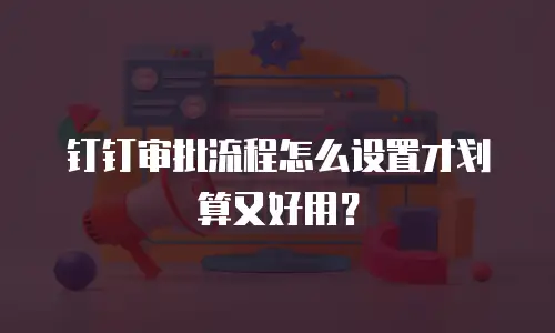 钉钉审批流程怎么设置才划算又好用？