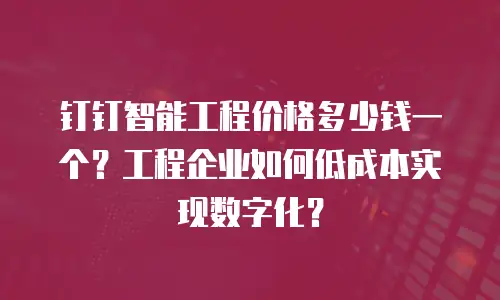 钉钉智能工程价格多少钱一个？工程企业如何低成本实现数字化？
