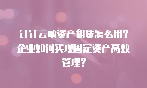 钉钉云呐资产租赁怎么用？企业如何实现固定资产高效管理？