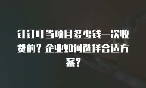 钉钉叮当项目多少钱一次收费的？企业如何选择合适方案？