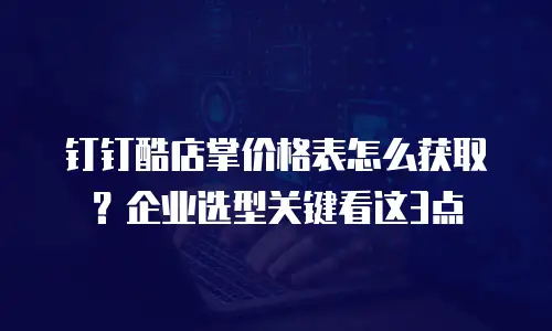 钉钉酷店掌价格表怎么获取？企业选型关键看这3点