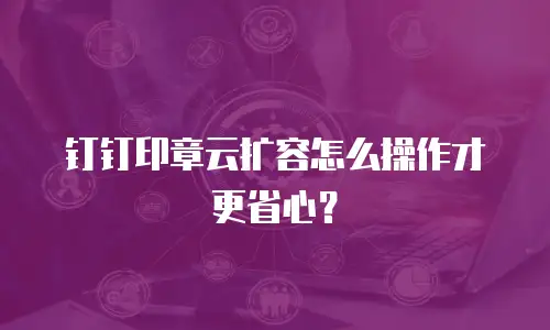 钉钉印章云扩容怎么操作才更省心？