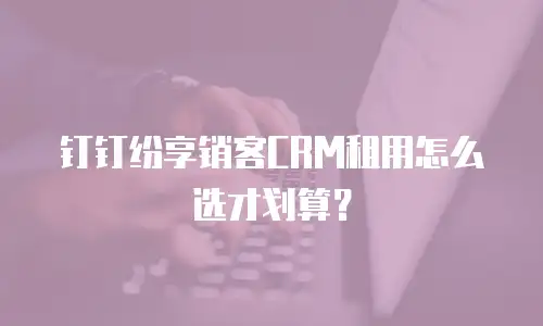 钉钉纷享销客CRM租用怎么选才划算？