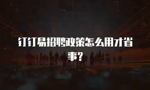 钉钉易招聘政策怎么用才省事？