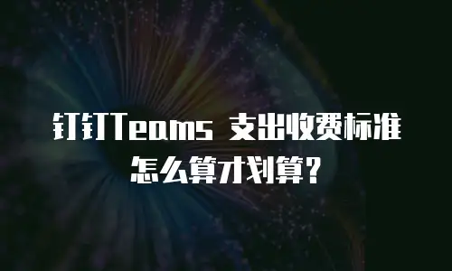 钉钉Teams 支出收费标准怎么算才划算？