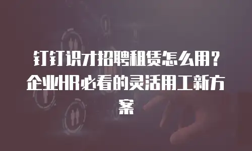 钉钉识才招聘租赁怎么用？企业HR必看的灵活用工新方案