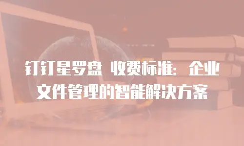 钉钉星罗盘 收费标准：企业文件管理的智能解决方案