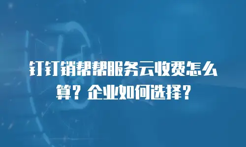 钉钉销帮帮服务云收费怎么算？企业如何选择？