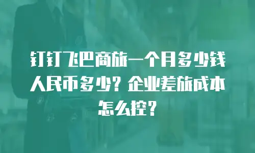 钉钉飞巴商旅一个月多少钱人民币多少？企业差旅成本怎么控？