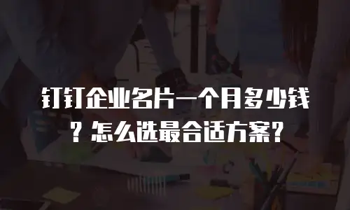 钉钉企业名片一个月多少钱？怎么选最合适方案？