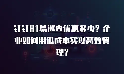 钉钉B1易巡查优惠多少？企业如何用低成本实现高效管理？
