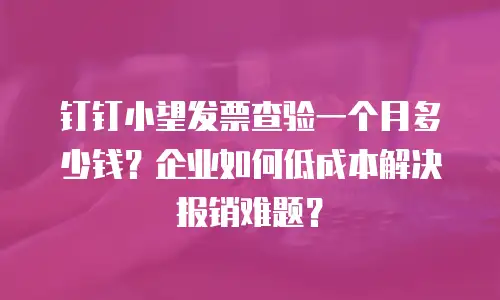钉钉小望发票查验一个月多少钱？企业如何低成本解决报销难题？