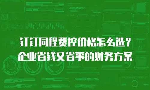 钉钉同程费控价格怎么选？企业省钱又省事的财务方案