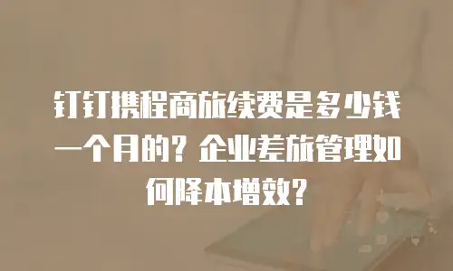 钉钉携程商旅续费是多少钱一个月的？企业差旅管理如何降本增效？