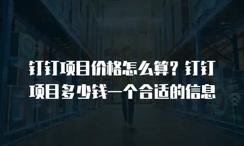 钉钉项目价格怎么算？钉钉项目多少钱一个合适的信息