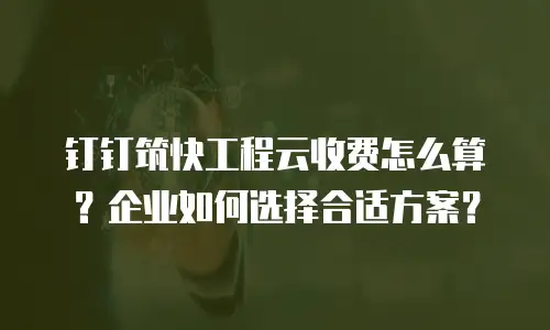 钉钉筑快工程云收费怎么算？企业如何选择合适方案？