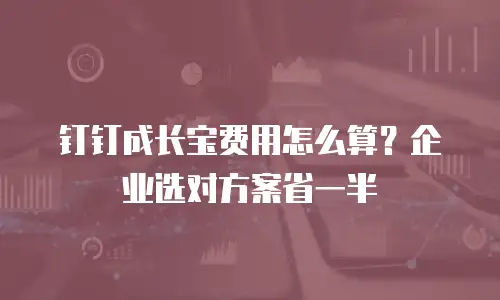 钉钉成长宝费用怎么算？企业选对方案省一半