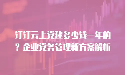 钉钉云上党建多少钱一年的？企业党务管理新方案解析