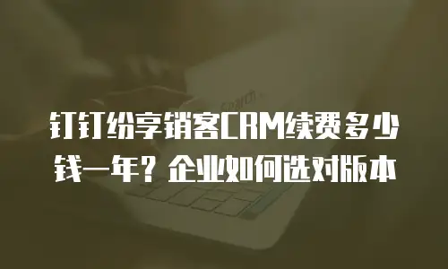 钉钉纷享销客CRM续费多少钱一年？企业如何选对版本