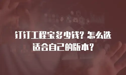 钉钉工程宝多少钱？怎么选适合自己的版本？
