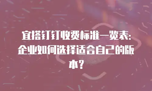 宜搭钉钉收费标准一览表：企业如何选择适合自己的版本？