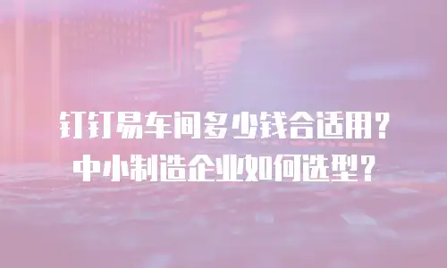 钉钉易车间多少钱合适用？中小制造企业如何选型？