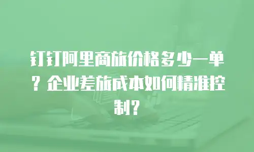 钉钉阿里商旅价格多少一单？企业差旅成本如何精准控制？