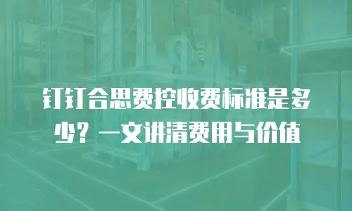 钉钉合思费控收费标准是多少？一文讲清费用与价值