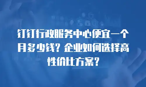 钉钉行政服务中心便宜一个月多少钱？企业如何选择高性价比方案？