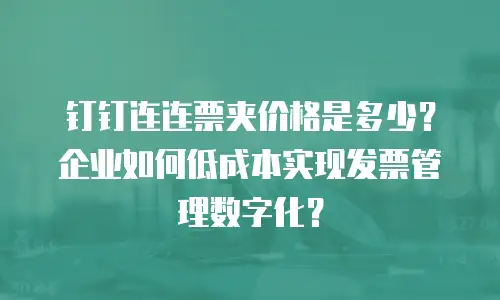 钉钉连连票夹价格是多少？企业如何低成本实现发票管理数字化？