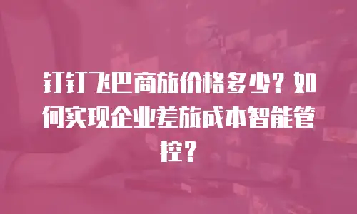 钉钉飞巴商旅价格多少？如何实现企业差旅成本智能管控？