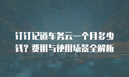 钉钉记道车务云一个月多少钱？费用与使用场景全解析
