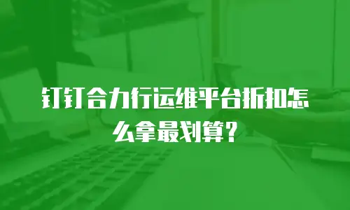 钉钉合力行运维平台折扣怎么拿最划算？