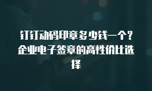 钉钉动码印章多少钱一个？企业电子签章的高性价比选择