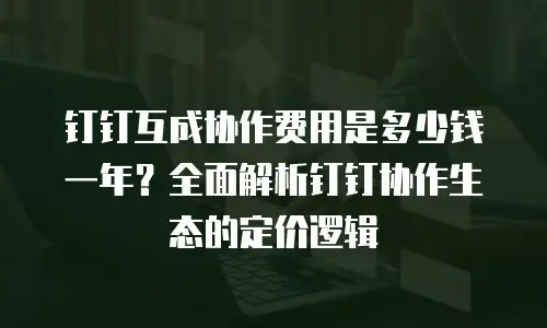 钉钉互成协作费用是多少钱一年？全面解析钉钉协作生态的定价逻辑