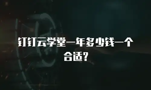 钉钉云学堂一年多少钱一个合适？