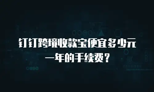 钉钉跨境收款宝便宜多少元一年的手续费？
