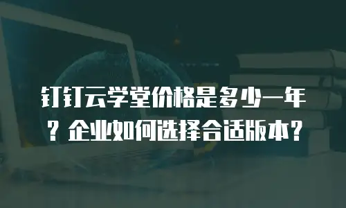钉钉云学堂价格是多少一年？企业如何选择合适版本？