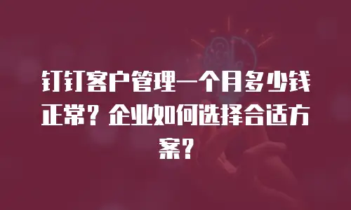 钉钉客户管理一个月多少钱正常？企业如何选择合适方案？