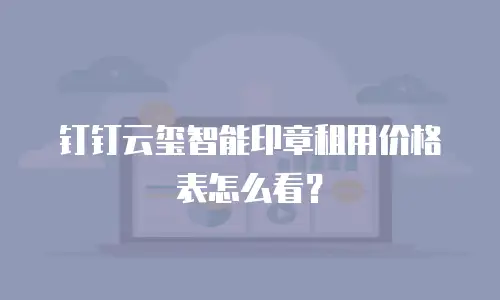 钉钉云玺智能印章租用价格表怎么看？