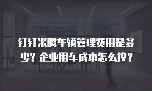 钉钉米腾车辆管理费用是多少？企业用车成本怎么控？