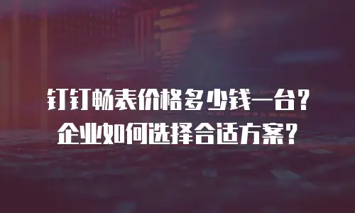 钉钉畅表价格多少钱一台？企业如何选择合适方案？
