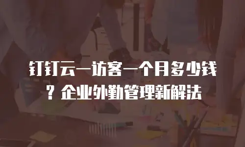 钉钉云一访客一个月多少钱？企业外勤管理新解法