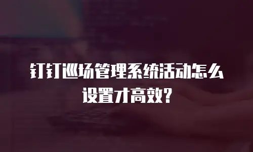 钉钉巡场管理系统活动怎么设置才高效？