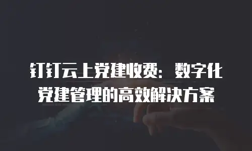 钉钉云上党建收费：数字化党建管理的高效解决方案