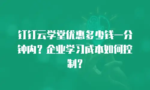 钉钉云学堂优惠多少钱一分钟内？企业学习成本如何控制？